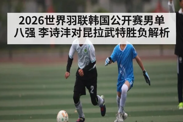 2026世界羽联韩国公开赛男单八强 李诗沣对昆拉武特胜负解析 - kaiyun