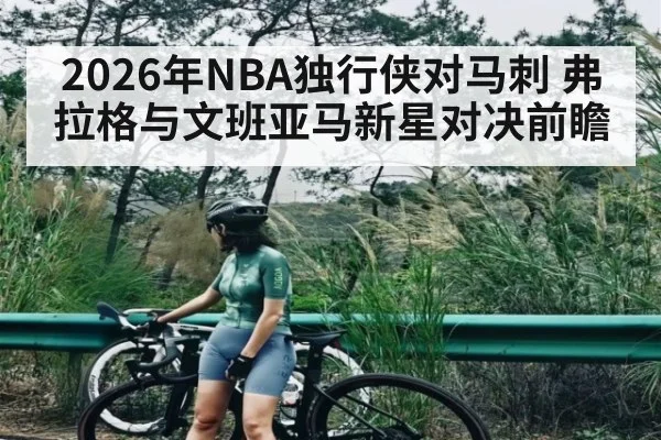 2026年NBA独行侠对马刺 弗拉格与文班亚马新星对决前瞻