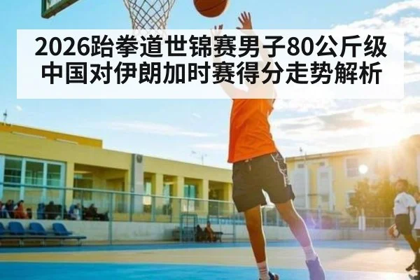 2026跆拳道世锦赛男子80公斤级中国对伊朗加时赛得分走势解析