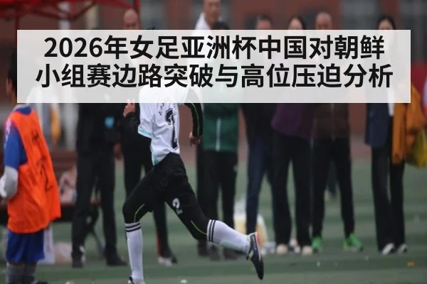 2026年女足亚洲杯中国对朝鲜小组赛边路突破与高位压迫分析